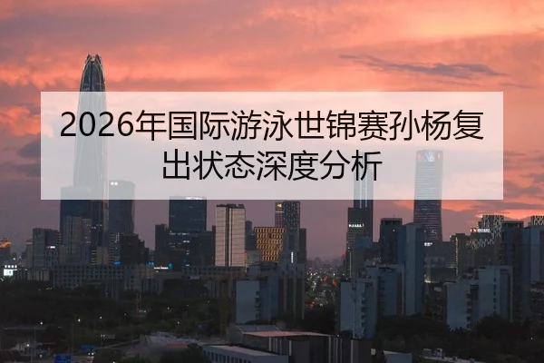 2026年国际游泳世锦赛孙杨复出状态深度分析