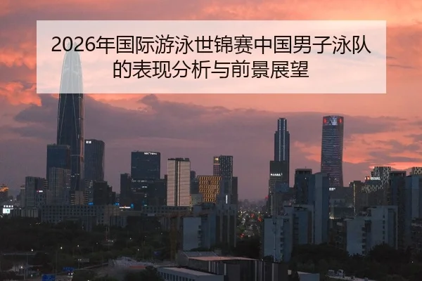 2026年国际游泳世锦赛中国男子泳队的表现分析与前景展望