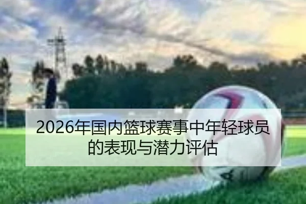 2026年国内篮球赛事中年轻球员的表现与潜力评估