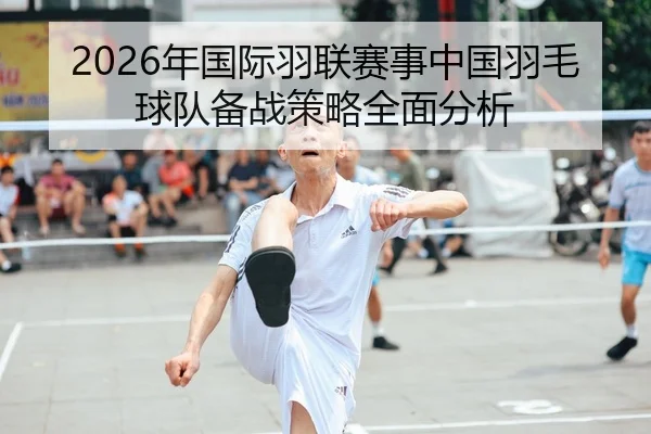 2026年国际羽联赛事中国羽毛球队备战策略全面分析