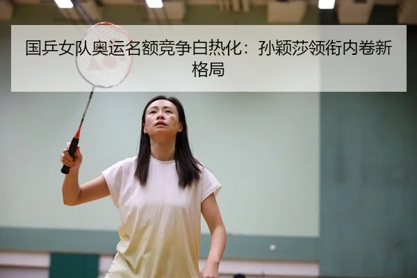 国乒女队奥运名额竞争白热化：孙颖莎领衔内卷新格局