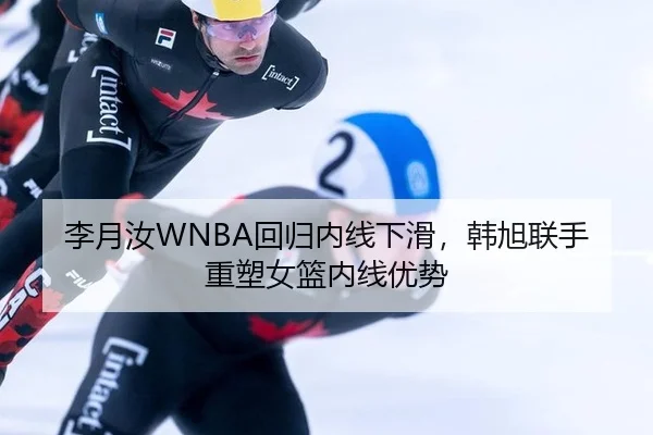 李月汝WNBA回归内线下滑，韩旭联手重塑女篮内线优势