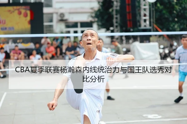 CBA夏季联赛杨瀚森内线统治力与国王队选秀对比分析