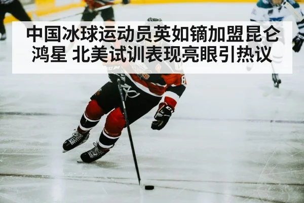 中国冰球运动员英如镝加盟昆仑鸿星 北美试训表现亮眼引热议
