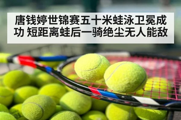 唐钱婷世锦赛五十米蛙泳卫冕成功 短距离蛙后一骑绝尘无人能敌